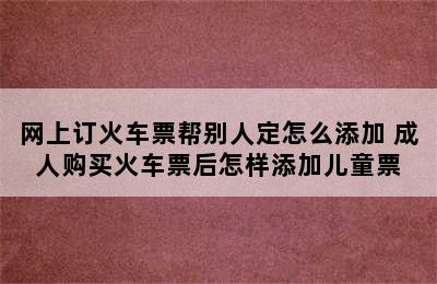 网上订火车票帮别人定怎么添加 成人购买火车票后怎样添加儿童票